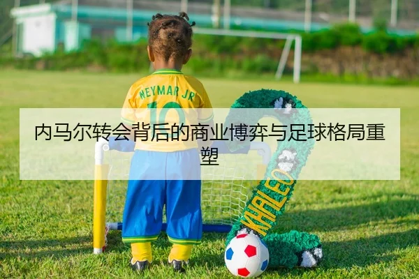 内马尔转会背后的商业博弈与足球格局重塑