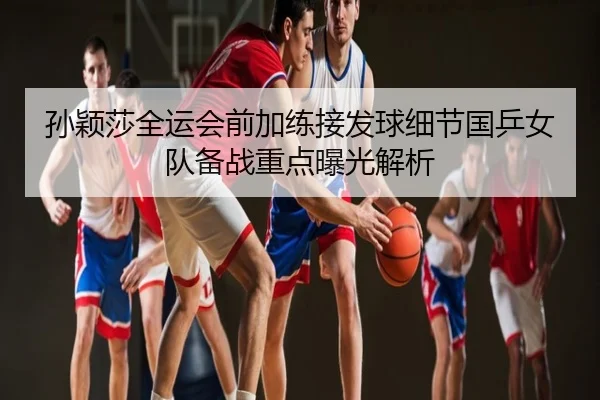 孙颖莎全运会前加练接发球细节国乒女队备战重点曝光解析