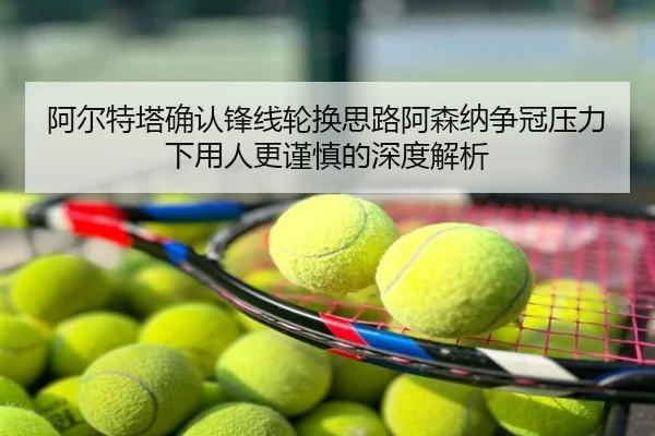 阿尔特塔确认锋线轮换思路阿森纳争冠压力下用人更谨慎的深度解析