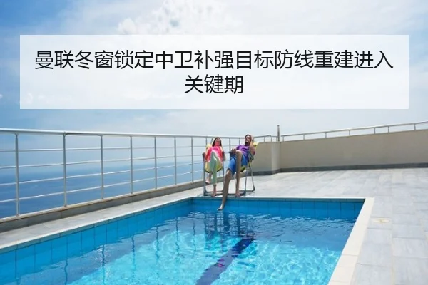 曼联冬窗锁定中卫补强目标防线重建进入关键期