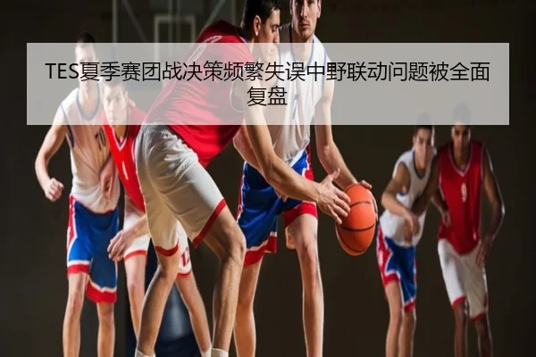 TES夏季赛团战决策频繁失误中野联动问题被全面复盘