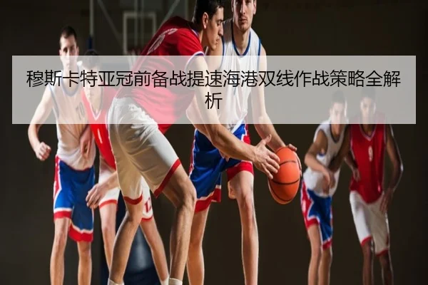 穆斯卡特亚冠前备战提速海港双线作战策略全解析