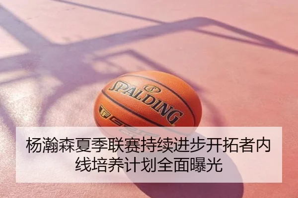 杨瀚森夏季联赛持续进步开拓者内线培养计划全面曝光