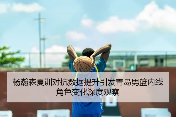 杨瀚森夏训对抗数据提升引发青岛男篮内线角色变化深度观察