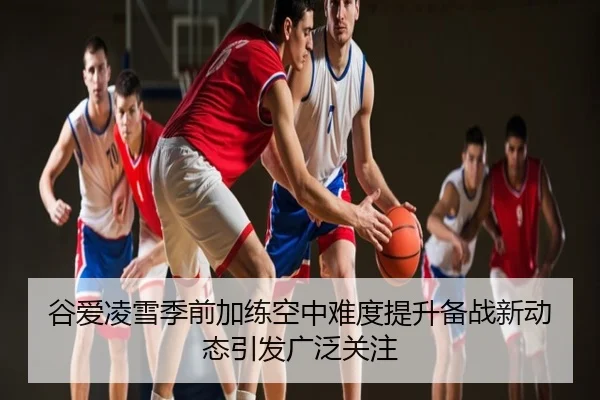 谷爱凌雪季前加练空中难度提升备战新动态引发广泛关注