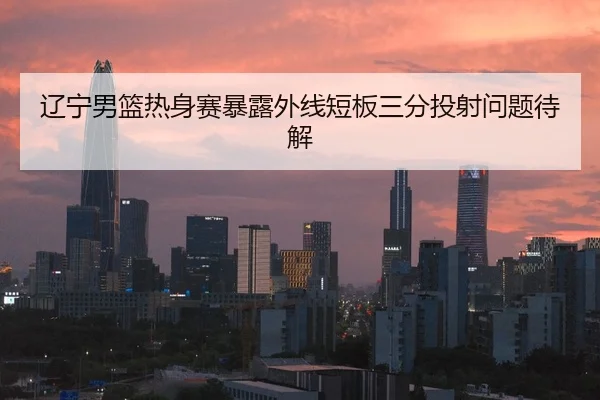 辽宁男篮热身赛暴露外线短板三分投射问题待解