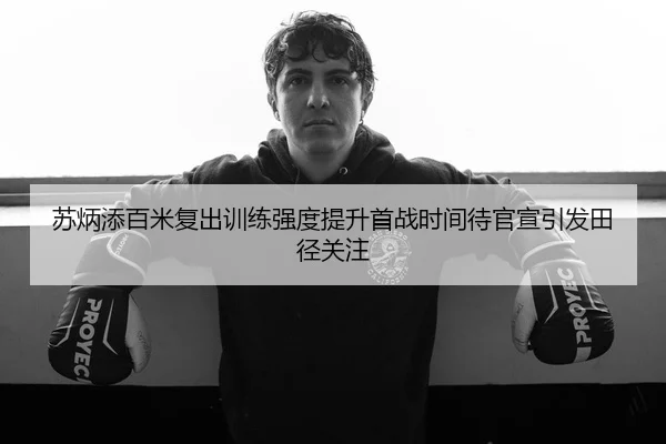 苏炳添百米复出训练强度提升首战时间待官宣引发田径关注