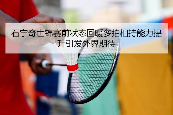 石宇奇世锦赛前状态回暖多拍相持能力提升引发外界期待