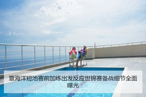 覃海洋短池赛前加练出发反应世锦赛备战细节全面曝光